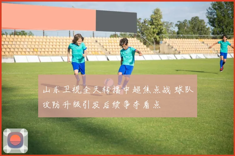 山东卫视全天转播中超焦点战 球队攻防升级引发后续争夺看点