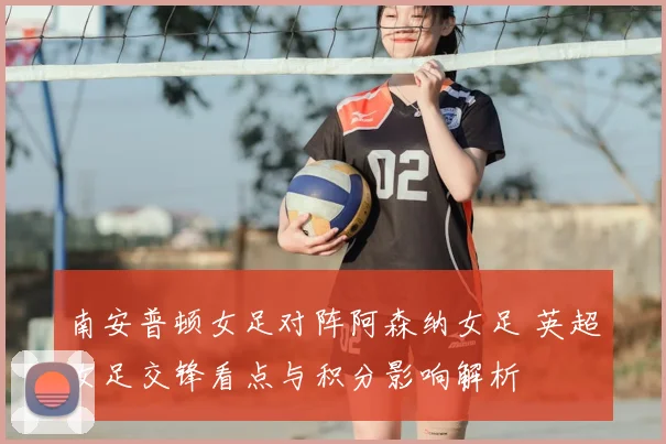 南安普顿女足对阵阿森纳女足 英超女足交锋看点与积分影响解析
