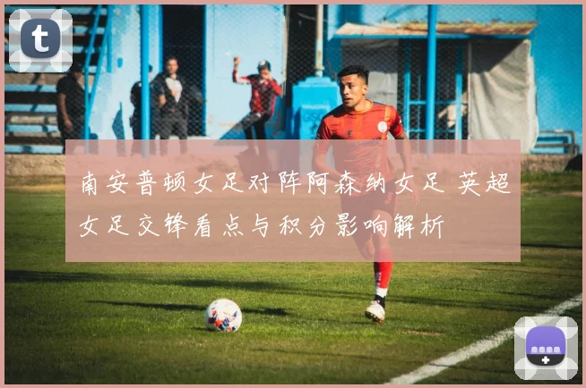 南安普顿女足对阵阿森纳女足 英超女足交锋看点与积分影响解析