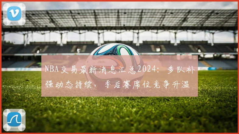 NBA交易最新消息汇总2024:多队补强动态持续,季后赛席位竞争升温