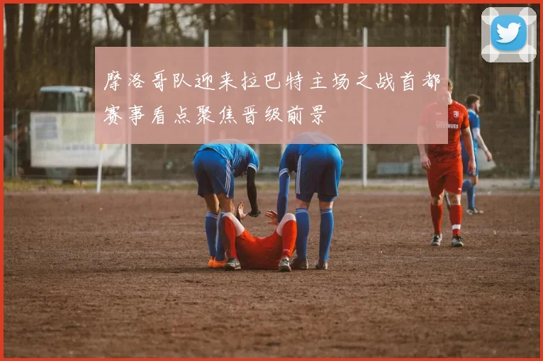 摩洛哥队迎来拉巴特主场之战首都赛事看点聚焦晋级前景